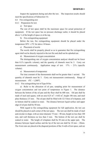 GB16670-20××
16
Inspect the equipment during and after the test. The inspection results should
meet the specifications of Subsection 5.6.
6.6 Fire extinguishing test
6.6.1 Preparation for test
a) Test space
The size of test space shall be the maximum space for actual protection of
equipment. If the test space has no pressure discharge outlet, it should be placed
above ¾ of the height of space or at the top.
b) Fire extinguishing equipment
Before the test, fire extinguishing equipment should be placed under the
temperature 20o
C ± 2o
C for above 10 hours.
c) Placement of nozzle
The nozzle shall be properly placed so as to guarantee that fire extinguishing
agent shall not be directly injected to the test fire and shall not be splashed out.
d) Measurement of oxygen concentration
The distinguishing rate of oxygen concentration analyser should not be lower
than 0.1% (specific volume), and the quantity of channels must be 3. Carry out
measurement continuously. Application range of test: 17% ~ 21% (specific
volume).
e) Measurement of temperature
The time constant of the thermometer shall not be greater than 1 second. The
quantity of channels must be 3. Carry out measurement continuously. Range of
measurement: 0o
C ~ 1,200o
C.
6.6.2 Fire extinguishing test of Type B fire
a) Refer to the allocation of oil pan, sampling point for measurement of
oxygen concentration and test point of temperature in Figure 1. The distance
between the bottom of the oil pan and the floor shall be 600 mm. Oil pan shall be
made of steel and square, with an area 0.25 m2
± 0.02 m2
, height 106 mm, and steel
plate thickness 2.5 mm. The oil pan shall be filled with 12.5 litres of n-heptane, and
its bottom shall be soaked in water. The distance between liquid surface and upper
edge of oil pan shall be 50 mm.
With regard to fire extinguishing equipment for full application, the test can
should be placed at each corner of the test space. The test can shall be made of steel
and circular in shape, with an inner diameter 75 mm ~ 90 mm, height no less than 100
mm, and wall thickness no less than 2 mm. The bottom of the test can shall be
soaked in water. The height of n-heptane shall be 50 mm at the upper part. The
distance between liquid surface and the lip of the test can shall be 10 mm ~ 20mm.
The 4 test cans are placed at the diagonal positions of the 4 walls of test space, and are
 