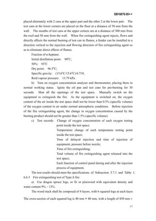 GB16670-20××
17
placed alternately with 2 cans at the upper part and the other 2 at the lower part. The
test cans at the lower corners are placed on the floor at a distance of 50 mm from the
wall. The mouths of test cans at the upper corners are at a distance of 300 mm from
the roof and 50 mm from the wall. When fire extinguishing agent injects, flows and
directly affects the normal burning of test can in flames, a fender can be installed in a
direction vertical to the injection and flowing direction of fire extinguishing agent so
as to eliminate direct effects of flames.
Fraction of n-heptane:
Initial distillation point: 90o
C;
50%: 93o
C
Dry point: 96.5o
C;
Specific gravity: (15.6o
C/15.6o
C) 0.719;
Reid vapour pressure: 13.79 kPa.
b) Turn on oxygen concentration analyser and thermometer, placing them in
normal working status. Ignite the oil pan and test cans for pre-burning for 30
seconds. Shut all the openings of the test space. Manually switch on the
equipment to extinguish the fire. As the equipment is switched on, the oxygen
content of the air inside the test space shall not be lower than 0.5% (specific volume)
of the oxygen content in air under normal atmospheric conditions. Before injection
of the fire extinguishing agent, the change in oxygen concentration caused by the
burning product should not be greater than 1.5% (specific volume).
c) Test records: Change of oxygen concentration of each oxygen testing
point inside the test space;
Temperature change of each temperature testing point
inside the test space;
Time of delayed injection and time of injection of
equipment, pressure before nozzle;
Time of fire extinguishing;
Total volume of fire extinguishing agent released into the
test space;
Each function of control panel during and after the injection
process of equipment.
The test results should meet the specifications of Subsection 5.7.1 and Table 1.
6.6.3 Fire extinguishing test of Type A fire
a) Use dragon spruce logs, or fir or pinewood with equivalent density and
water content 9% ~ 13%.
The wood stack shall be composed of 4 layers, with 6 squared logs at each layer.
The cross-section of each squared log is 40 mm × 40 mm, with a length of 450 mm ±
 