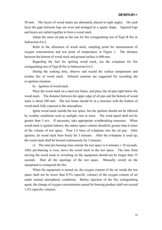 GB16670-20××
18
50 mm. The layers of wood stacks are alternately placed in right angles. On each
layer the gaps between logs are even and arranged in a square shape. Squared logs
and layers are nailed together to form a wood stack.
Adopt the same oil pan as the one for fire extinguishing test of Type B fire in
Subsection 6.6.2.
Refer to the allocation of wood stack, sampling point for measurement of
oxygen concentration and test point of temperature in Figure 1. The distance
between the bottom of wood stack and ground surface is 600 mm.
Regarding the fuel for igniting wood stack, use the n-heptane for fire
extinguishing test of Type B fire in Subsection 6.6.2.
During the soaking time, observe and record the surface temperature and
residue fire of wood stack. Infrared cameras are suggested for recording the
re-ignition situation.
b) Ignition of wood stack
Place the wood stack on a steel test frame, and place the oil pan right below the
wood stack. The distance between the upper edge of oil pan and the bottom of wood
stack is about 300 mm. The test frame should be in a structure with the bottom of
wood stack fully exposed to the atmosphere.
Ignite wood stack outside the test space, but the ignition should not be affected
by weather conditions such as sunlight, rain or snow. The wind speed shall not be
greater than 3 m/s. If necessary, take appropriate windbreaking measures. When
wood stack is ignited indoors, the indoor space volume should be greater than 6 times
of the volume of test space. Pour 1.6 litres of n-heptane into the oil pan. After
ignition, let wood stack burn freely for 3 minutes. After the n-heptane is used up,
the wood stack shall be burned continuously for 3 minutes.
c) The total pre-burning time outside the test space is 6 minutes ± 10 seconds.
After pre-burning is over, move the wood stack to the test space. The time from
moving the wood stack to switching on the equipment should not be longer than 15
seconds. Shut all the openings of the test space. Manually switch on the
equipment to extinguish the fire
When the equipment is turned on, the oxygen content of the air inside the test
space shall not be lower than 0.5% (specific volume) of the oxygen content of air
under normal atmospheric conditions. Before injection of the fire extinguishing
agent, the change of oxygen concentration caused by burning product shall not exceed
1.5% (specific volume).
 