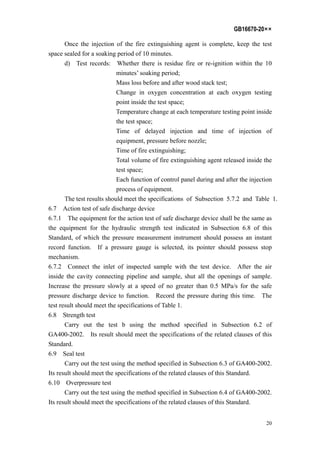 GB16670-20××
20
Once the injection of the fire extinguishing agent is complete, keep the test
space sealed for a soaking period of 10 minutes.
d) Test records: Whether there is residue fire or re-ignition within the 10
minutes’ soaking period;
Mass loss before and after wood stack test;
Change in oxygen concentration at each oxygen testing
point inside the test space;
Temperature change at each temperature testing point inside
the test space;
Time of delayed injection and time of injection of
equipment, pressure before nozzle;
Time of fire extinguishing;
Total volume of fire extinguishing agent released inside the
test space;
Each function of control panel during and after the injection
process of equipment.
The test results should meet the specifications of Subsection 5.7.2 and Table 1.
6.7 Action test of safe discharge device
6.7.1 The equipment for the action test of safe discharge device shall be the same as
the equipment for the hydraulic strength test indicated in Subsection 6.8 of this
Standard, of which the pressure measurement instrument should possess an instant
record function. If a pressure gauge is selected, its pointer should possess stop
mechanism.
6.7.2 Connect the inlet of inspected sample with the test device. After the air
inside the cavity connecting pipeline and sample, shut all the openings of sample.
Increase the pressure slowly at a speed of no greater than 0.5 MPa/s for the safe
pressure discharge device to function. Record the pressure during this time. The
test result should meet the specifications of Table 1.
6.8 Strength test
Carry out the test b using the method specified in Subsection 6.2 of
GA400-2002. Its result should meet the specifications of the related clauses of this
Standard.
6.9 Seal test
Carry out the test using the method specified in Subsection 6.3 of GA400-2002.
Its result should meet the specifications of the related clauses of this Standard.
6.10 Overpressure test
Carry out the test using the method specified in Subsection 6.4 of GA400-2002.
Its result should meet the specifications of the related clauses of this Standard.
 