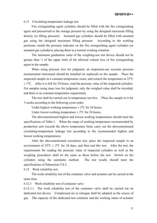 GB16670-20××
21
6.11 Circulating-temperature leakage test
Fire extinguishing agent cylinders should be filled with the fire extinguishing
agent and pressurised to the storage pressure by using the designed maximum filling
density (or filling pressure). Actuated gas cylinders should be filled with actuated
gas using the designed maximum filling pressure. According to the working
positions, install the pressure indicator on the fire extinguishing agent cylinders (or
actuated gas cylinders), placing them in a normal working situation.
The minimum graduation value of the weighing-use test device should not be
greater than ⅓ of the upper limit of the allowed volume loss of fire extinguishing
agent in the sample.
When using pressure loss for judgment, an inspection-use accurate pressure
measurement instrument should be installed (or replaced) on the sample. Place the
inspected sample in a constant temperature room, and control the temperature at 25o
C
± 1o
C. After it is left for 24 hours, read the pressure value of the inspected cylinders.
For samples using mass loss for judgment, only the weighed value shall be recorded,
and there is no constant temperature requirement.
The test shall be carried out in temperature test box. Place the sample in it for
3 weeks according to the following cycle order:
Under highest working temperature ± 2o
C for 24 hours;
Under lowest working temperature ± 2o
C for 24 hours;
The abovementioned highest and lowest working temperatures should meet the
specifications of Table 1. When the range of working temperature recommended by
production unit exceeds the above temperature limit, carry out the abovementioned
circulating-temperature leakage test according to the recommended highest and
lowest working temperatures.
After the abovementioned circulation test, place the inspected sample in an
environment of 25o
C ± 5o
C for 24 days, and then end this test. After the test, the
requirements for reading the pressure value of inspected cylinders as well as the
weighing procedures shall be the same as those before the test. Switch on the
cylinders using the automatic method. The test results should meet the
specifications of Subsection 5.8.3.
6.12 Work reliability test
The work reliability test of the container valve and actuator can be carried at the
same time.
6.12.1 Work reliability test of container valve
6.12.1.1 The work reliability test of the container valve shall be carried out on
dedicated test device. Compressed air or nitrogen shall be adopted as the source of
gas. The capacity of the dedicated test container and the working status of actuator
 