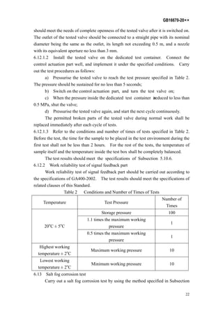 GB16670-20××
22
should meet the needs of complete openness of the tested valve after it is switched on.
The outlet of the tested valve should be connected to a straight pipe with its nominal
diameter being the same as the outlet, its length not exceeding 0.5 m, and a nozzle
with its equivalent aperture no less than 3 mm.
6.12.1.2 Install the tested valve on the dedicated test container. Connect the
control actuation part well, and implement it under the specified conditions. Carry
out the test procedures as follows:
a) Pressurise the tested valve to reach the test pressure specified in Table 2.
The pressure should be sustained for no less than 5 seconds;
b) Switch on the control actuation part, and turn the test valve on;
c) When the pressure inside the dedicated test container isreduced to less than
0.5 MPa, shut the valve;
d) Pressurise the tested valve again, and start the next cycle continuously.
The permitted broken parts of the tested valve during normal work shall be
replaced immediately after each cycle of tests.
6.12.1.3 Refer to the conditions and number of times of tests specified in Table 2.
Before the test, the time for the sample to be placed in the test environment during the
first test shall not be less than 2 hours. For the rest of the tests, the temperature of
sample itself and the temperature inside the test box shall be completely balanced.
The test results should meet the specifications of Subsection 5.10.6.
6.12.2 Work reliability test of signal feedback part
Work reliability test of signal feedback part should be carried out according to
the specifications of GA400-2002. The test results should meet the specifications of
related clauses of this Standard.
Table 2 Conditions and Number of Times of Tests
Temperature Test Pressure
Number of
Times
Storage pressure 100
1.1 times the maximum working
pressure
1
20o
C ± 5o
C
0.5 times the maximum working
pressure
1
Highest working
temperature ± 2o
C
Maximum working pressure 10
Lowest working
temperature ± 2o
C
Minimum working pressure 10
6.13 Salt fog corrosion test
Carry out a salt fog corrosion test by using the method specified in Subsection
 
