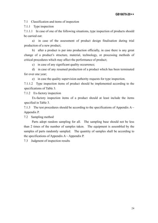 GB16670-20××
24
7.1 Classification and items of inspection
7.1.1 Type inspection
7.1.1.1 In case of one of the following situations, type inspection of products should
be carried out:
a) in case of the assessment of product design finalisation during trial
production of a new product;
b) after a product is put into production officially, in case there is any great
change of a product’s structure, material, technology, or processing methods of
critical procedures which may affect the performance of product;
c) in case of any significant quality occurrence;
d) in case of any resumed production of a product which has been terminated
for over one year;
e) in case the quality supervision authority requests for type inspection.
7.1.1.2 Type inspection items of product should be implemented according to the
specifications of Table 3.
7.1.2 Ex-factory inspection
Ex-factory inspection items of a product should at least include the items
specified in Table 3.
7.1.3 The test procedures should be according to the specifications of Appendix A ~
Appendix P.
7.2 Sampling method
Parts adopt random sampling for all. The sampling base should not be less
than 2 times of the number of samples taken. The equipment is assembled by the
samples of parts randomly sampled. The quantity of samples shall be according to
the specifications of Appendix A ~ Appendix P.
7.3 Judgment of inspection results
 