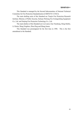 GB16670-20××
III
This Standard is managed by the Second Subcommittee of National Technical
Committee for Fire Protection Standardization (CSBTS/TC113/SC2).
The main drafting units of this Standard are Tianjin Fire Protection Research
Institute, Ministry of Public Security, Sichuan Weilong Fire Extinguishing Equipment
Co., Ltd. and Nanjing Fire Protection Technology Co., Ltd.
The main drafters of this Standard are Liu Lianxi, Gao Yunsheng, Dong Haibin,
Li Ximin, Wang Yingbiao, Zhou Ping and Zhang Junna.
This Standard was promulgated for the first time in 1996. This is the first
amendment to the Standard.
 