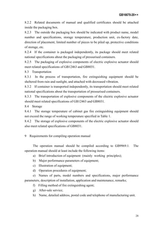 GB16670-20××
28
8.2.2 Related documents of manual and qualified certificates should be attached
inside the packaging box.
8.2.3 The outside the packaging box should be indicated with product name, model
number and specifications, storage temperature, production unit, ex-factory date,
direction of placement, limited number of pieces to be piled up, protective conditions
of storage, etc.
8.2.4 If the container is packaged independently, its package should meet related
national specifications about the packaging of pressurised containers.
8.2.5 The packaging of explosive components of electric explosive actuator should
meet related specifications of GB12463 and GB8031.
8.3 Transportation
8.3.1 In the process of transportation, fire extinguishing equipment should be
sheltered from rain and sunlight, and attached with decreased vibration.
8.3.2 If container is transported independently, its transportation should meet related
national specifications about the transportation of pressurised containers.
8.3.3 The transportation of explosive components of the electric explosive actuator
should meet related specifications of GB12463 and GB8031.
8.4 Storage
8.4.1 The storage temperature of cabinet gas fire extinguishing equipment should
not exceed the range of working temperature specified in Table 1.
8.4.2 The storage of explosive components of the electric explosive actuator should
also meet related specifications of GB8031.
9 Requirements for compiling operation manual
The operation manual should be compiled according to GB9969.1. The
operation manual should at least include the following items:
a) Brief introduction of equipment (mainly working principles);
b) Major performance parameters of equipment;
c) Illustration of equipment;
d) Operation procedures of equipment;
e) Names of parts, model numbers and specifications, major performance
parameters, description of installation, application and maintenance, remarks;
f) Filling method of fire extinguishing agent;
g) After-sale service;
h) Name, detailed address, postal code and telephone of manufacturing unit.
 