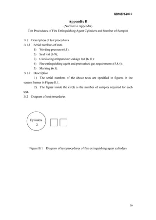 GB16670-20××
30
Appendix B
(Normative Appendix)
Test Procedures of Fire Extinguishing Agent Cylinders and Number of Samples
B.1 Description of test procedures
B.1.1 Serial numbers of tests
1) Working pressure (6.1);
2) Seal test (6.9);
3) Circulating-temperature leakage test (6.11);
4) Fire extinguishing agent and pressurised gas requirements (5.8.4);
5) Marking (6.1).
B.1.2 Description
1) The serial numbers of the above tests are specified in figures in the
square frames in Figure B.1.
2) The figure inside the circle is the number of samples required for each
test.
B.2 Diagram of test procedures
Cylinders
2
Figure B.1 Diagram of test procedures of fire extinguishing agent cylinders
 
