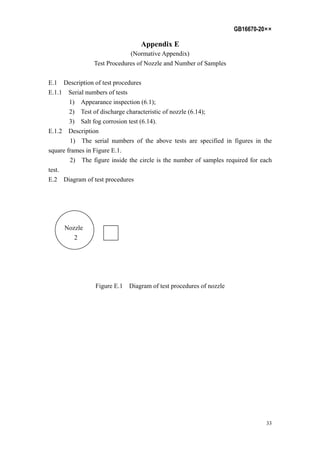 GB16670-20××
33
Appendix E
(Normative Appendix)
Test Procedures of Nozzle and Number of Samples
E.1 Description of test procedures
E.1.1 Serial numbers of tests
1) Appearance inspection (6.1);
2) Test of discharge characteristic of nozzle (6.14);
3) Salt fog corrosion test (6.14).
E.1.2 Description
1) The serial numbers of the above tests are specified in figures in the
square frames in Figure E.1.
2) The figure inside the circle is the number of samples required for each
test.
E.2 Diagram of test procedures
Nozzle
2
Figure E.1 Diagram of test procedures of nozzle
 