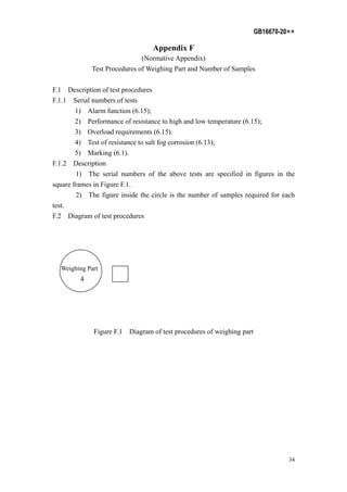 GB16670-20××
34
Appendix F
(Normative Appendix)
Test Procedures of Weighing Part and Number of Samples
F.1 Description of test procedures
F.1.1 Serial numbers of tests
1) Alarm function (6.15);
2) Performance of resistance to high and low temperature (6.15);
3) Overload requirements (6.15).
4) Test of resistance to salt fog corrosion (6.13);
5) Marking (6.1).
F.1.2 Description
1) The serial numbers of the above tests are specified in figures in the
square frames in Figure F.1.
2) The figure inside the circle is the number of samples required for each
test.
F.2 Diagram of test procedures
Weighing Part
4
Figure F.1 Diagram of test procedures of weighing part
 