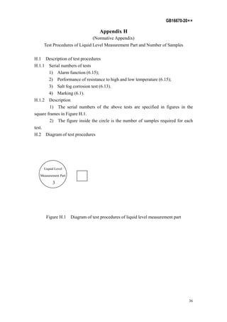 GB16670-20××
36
Appendix H
(Normative Appendix)
Test Procedures of Liquid Level Measurement Part and Number of Samples
H.1 Description of test procedures
H.1.1 Serial numbers of tests
1) Alarm function (6.15);
2) Performance of resistance to high and low temperature (6.15);
3) Salt fog corrosion test (6.13).
4) Marking (6.1).
H.1.2 Description
1) The serial numbers of the above tests are specified in figures in the
square frames in Figure H.1.
2) The figure inside the circle is the number of samples required for each
test.
H.2 Diagram of test procedures
Liquid Level
Measurement Part
3
Figure H.1 Diagram of test procedures of liquid level measurement part
 