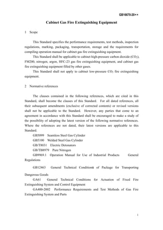 GB16670-20××
1
Cabinet Gas Fire Extinguishing Equipment
1 Scope
This Standard specifies the performance requirements, test methods, inspection
regulations, marking, packaging, transportation, storage and the requirements for
compiling operation manual for cabinet gas fire extinguishing equipment.
This Standard shall be applicable to cabinet high-pressure carbon dioxide (CO2),
FM200, nitrogen, argon, HFC-23 gas fire extinguishing equipment, and cabinet gas
fire extinguishing equipment filled by other gases.
This Standard shall not apply to cabinet low-pressure CO2 fire extinguishing
equipment.
2 Normative references
The clauses contained in the following references, which are cited in this
Standard, shall become the clauses of this Standard. For all dated references, all
their subsequent amendments (exclusive of corrected contents) or revised versions
shall not be applicable to the Standard. However, any parties that come to an
agreement in accordance with this Standard shall be encouraged to make a study of
the possibility of adopting the latest version of the following normative references.
Where the references are not dated, their latest versions are applicable to this
Standard.
GB5099 Seamless Steel Gas Cylinder
GB5100 Welded Steel Gas Cylinder
GB/T8031 Electric Detonators
GB/TB8979 Pure Nitrogen
GB9969.1 Operation Manual for Use of Industrial Products General
Regulations
GB12463 General Technical Conditions of Package for Transporting
Dangerous Goods
GA61 General Technical Conditions for Actuation of Fixed Fire
Extinguishing System and Control Equipment
GA400-2002 Performance Requirements and Test Methods of Gas Fire
Extinguishing System and Parts
 