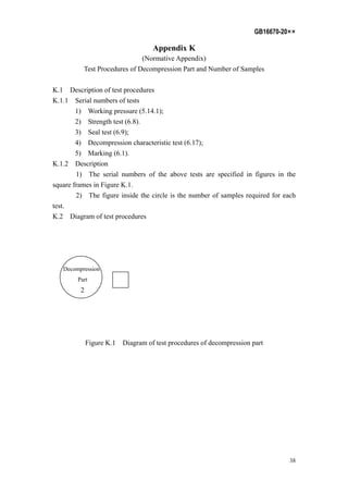 GB16670-20××
38
Appendix K
(Normative Appendix)
Test Procedures of Decompression Part and Number of Samples
K.1 Description of test procedures
K.1.1 Serial numbers of tests
1) Working pressure (5.14.1);
2) Strength test (6.8).
3) Seal test (6.9);
4) Decompression characteristic test (6.17);
5) Marking (6.1).
K.1.2 Description
1) The serial numbers of the above tests are specified in figures in the
square frames in Figure K.1.
2) The figure inside the circle is the number of samples required for each
test.
K.2 Diagram of test procedures
Decompression
Part
2
Figure K.1 Diagram of test procedures of decompression part
 