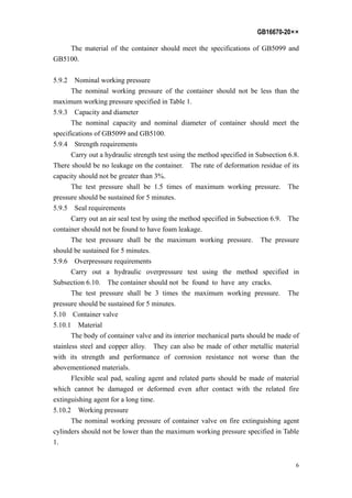GB16670-20××
6
The material of the container should meet the specifications of GB5099 and
GB5100.
5.9.2 Nominal working pressure
The nominal working pressure of the container should not be less than the
maximum working pressure specified in Table 1.
5.9.3 Capacity and diameter
The nominal capacity and nominal diameter of container should meet the
specifications of GB5099 and GB5100.
5.9.4 Strength requirements
Carry out a hydraulic strength test using the method specified in Subsection 6.8.
There should be no leakage on the container. The rate of deformation residue of its
capacity should not be greater than 3%.
The test pressure shall be 1.5 times of maximum working pressure. The
pressure should be sustained for 5 minutes.
5.9.5 Seal requirements
Carry out an air seal test by using the method specified in Subsection 6.9. The
container should not be found to have foam leakage.
The test pressure shall be the maximum working pressure. The pressure
should be sustained for 5 minutes.
5.9.6 Overpressure requirements
Carry out a hydraulic overpressure test using the method specified in
Subsection 6.10. The container should not be found to have any cracks.
The test pressure shall be 3 times the maximum working pressure. The
pressure should be sustained for 5 minutes.
5.10 Container valve
5.10.1 Material
The body of container valve and its interior mechanical parts should be made of
stainless steel and copper alloy. They can also be made of other metallic material
with its strength and performance of corrosion resistance not worse than the
abovementioned materials.
Flexible seal pad, sealing agent and related parts should be made of material
which cannot be damaged or deformed even after contact with the related fire
extinguishing agent for a long time.
5.10.2 Working pressure
The nominal working pressure of container valve on fire extinguishing agent
cylinders should not be lower than the maximum working pressure specified in Table
1.
 