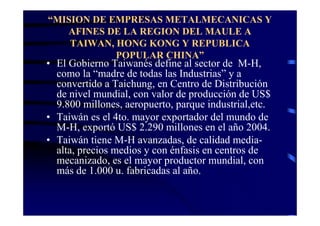 “MISION DE EMPRESAS METALMECANICAS Y
   AFINES DE LA REGION DEL MAULE A
    TAIWAN, HONG KONG Y REPUBLICA
            POPULAR CHINA”
• El Gobierno Taiwanés define al sector de M-H,
  como la “madre de todas las Industrias” y a
  convertido a Taichung, en Centro de Distribución
  de nivel mundial, con valor de producción de US$
  9.800 millones, aeropuerto, parque industrial,etc.
• Taiwán es el 4to. mayor exportador del mundo de
  M-H, exportó US$ 2.290 millones en el año 2004.
• Taiwán tiene M-H avanzadas, de calidad media-
  alta, precios medios y con énfasis en centros de
  mecanizado, es el mayor productor mundial, con
  más de 1.000 u. fabricadas al año.
 