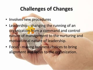 Challenges of Changes Involves new procedures Leadership - changing the running of an organization from a command and control nature of management to the nurturing and motivational nature of leadership. Focus - making business choices to bring alignment and focus to the organization. 