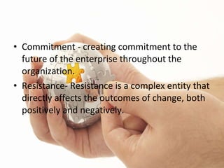 Commitment - creating commitment to the future of the enterprise throughout the organization. Resistance- Resistance is a complex entity that directly affects the outcomes of change, both positively and negatively. 
