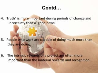 Twelve Principles of Change 4.  Truth" is more important during periods of change and uncertainty than a’ good news’ 5.  People who work are capable of doing much more than they are doing.  6.  The intrinsic rewards of a project are often more important than the material rewards and recognition.  Contd… 