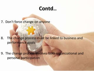 Contd … 7.  Don’t force change on anyone 8.  The change process must be linked to business and performance goals 9.  The change process involves both organizational and personal participation 