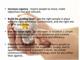 Increase urgency  - inspire people to move, make objectives real and relevant.  Build the guiding team  - get the right people in place with the right emotional commitment, and the right mix of skills and levels. Get the vision right  - get the team to establish a simple vision and strategy, focus on emotional and creative aspects necessary to drive service and efficiency. Communicate for buy-in  - Involve as many people as possible, communicate the essentials, simply, and to appeal and respond to people's needs. De-clutter communications - make technology work for you rather than against. 
