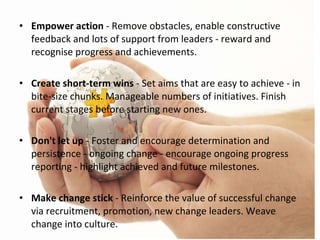 Empower action  - Remove obstacles, enable constructive feedback and lots of support from leaders - reward and recognise progress and achievements. Create short-term wins  - Set aims that are easy to achieve - in bite-size chunks. Manageable numbers of initiatives. Finish current stages before starting new ones. Don't let up  - Foster and encourage determination and persistence - ongoing change - encourage ongoing progress reporting - highlight achieved and future milestones. Make change stick  - Reinforce the value of successful change via recruitment, promotion, new change leaders. Weave change into culture. 