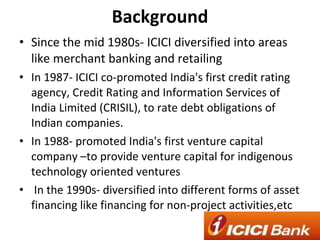 Background Since the mid 1980s- ICICI diversified into areas like merchant banking and retailing  In 1987- ICICI co-promoted India's first credit rating agency, Credit Rating and Information Services of India Limited (CRISIL), to rate debt obligations of Indian companies. In 1988- promoted India's first venture capital company –to provide venture capital for indigenous technology oriented ventures In the 1990s- diversified into different forms of asset financing like financing for non-project activities,etc 