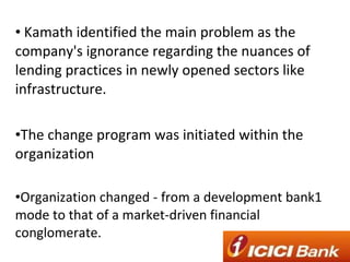 Kamath identified the main problem as the company's ignorance regarding the nuances of lending practices in newly opened sectors like infrastructure. The change program was initiated within the organization Organization changed - from a development bank1 mode to that of a market-driven financial conglomerate. 