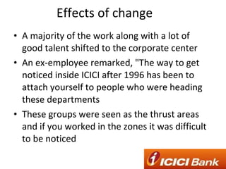 Effects of change A majority of the work along with a lot of good talent shifted to the corporate center An ex-employee remarked, "The way to get noticed inside ICICI after 1996 has been to attach yourself to people who were heading these departments These groups were seen as the thrust areas and if you worked in the zones it was difficult to be noticed 