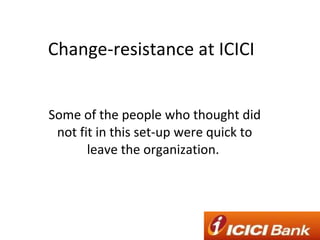 Change-resistance at ICICI Some of the people who thought did not fit in this set-up were quick to leave the organization.  
