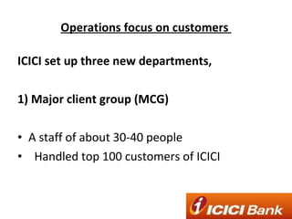 Operations focus on customers  ICICI set up three new departments, 1) Major client group (MCG) A staff of about 30-40 people Handled top 100 customers of ICICI 