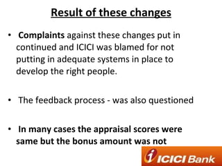 Result of these changes Complaints  against these changes put in continued and ICICI was blamed for not putting in adequate systems in place to develop the right people. The feedback process - was also questioned In many cases the appraisal scores were same but the bonus amount was not 