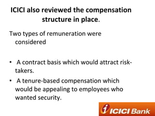 ICICI also reviewed the compensation structure in place . Two types of remuneration were considered  A contract basis which would attract risk-takers.  A tenure-based compensation which would be appealing to employees who wanted security. 