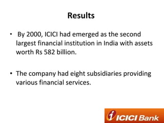 Results  By 2000, ICICI had emerged as the second largest financial institution in India with assets worth Rs 582 billion. The company had eight subsidiaries providing various financial services. 