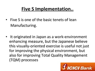 Five S Implementation.. Five S is one of the basic tenets of lean Manufacturing. It originated in Japan as a work-environment enhancing measure, but the Japanese believe this visually-oriented exercise is useful not just for improving the physical environment, but also for improving Total Quality Management (TQM) processes 