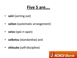 Five S are…. seiri  (sorting out) seiton  (systematic arrangement) seiso  (spic-n-span) seiketsu  (standardise) and shitsuke  (self-discipline) 