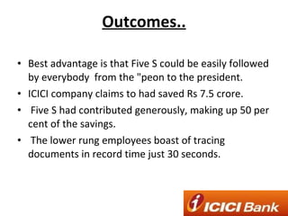 Outcomes.. Best advantage is that Five S could be easily followed by everybody  from the "peon to the president. ICICI company claims to had saved Rs 7.5 crore. Five S had contributed generously, making up 50 per cent of the savings. The lower rung employees boast of tracing documents in record time just 30 seconds. 