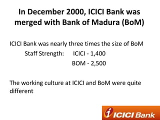 In December 2000, ICICI Bank was merged with Bank of Madura (BoM) ICICI Bank was nearly three times the size of BoM Staff Strength:  ICICI - 1,400  BOM - 2,500 The working culture at ICICI and BoM were quite different  