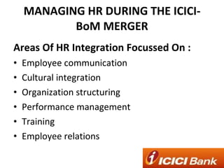 MANAGING HR DURING THE ICICI-BoM MERGER Areas Of HR Integration Focussed On : Employee communication Cultural integration Organization structuring Performance management Training Employee relations 