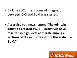 By June 2001, the process of integration between ICICI and BoM was started. According to a news report,  "The win-win situation created by….HR initiatives have resulted in high level of morale among all sections of the employees from the erstwhile BoM." 