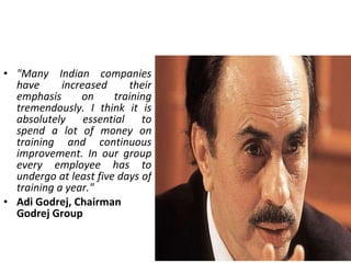 "Many Indian companies have increased their emphasis on training tremendously. I think it is absolutely essential to spend a lot of money on training and continuous improvement. In our group every employee has to undergo at least five days of training a year." Adi Godrej, Chairman Godrej Group 