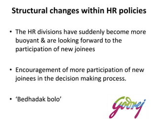 Structural changes within HR policies The HR divisions have suddenly become more buoyant & are looking forward to the participation of new joinees Encouragement of more participation of new joinees in the decision making process.  ‘ Bedhadak bolo’  