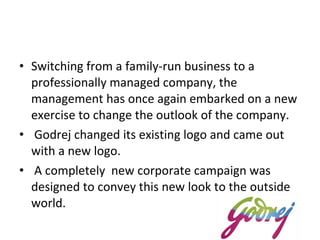 Switching from a family-run business to a professionally managed company, the management has once again embarked on a new exercise to change the outlook of the company. Godrej changed its existing logo and came out with a new logo. A completely  new corporate campaign was designed to convey this new look to the outside world. 