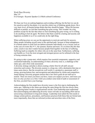 Work Place Diversity
May’ 07
Eva Georgia - Keynote Speaker LA Multi-cultural Conference


We base our lives on seeking happiness and avoiding suffering, but the best we can do
for ourselves and for the planet, is to turn this whole way of thinking upside down. On a
very basic level, all human beings thinks that they should be happy . When life become
difficult or painful, we feel that something has gone wrong. This wouldn’t be a big
problem except for the fact that when we feel something has gone wrong, we’re willing
to do anything to feel ok again. We believe that there could be a lasting and security and
happiness available to us if we could only do the right thing.

When suffering arises we can use the opportunity to motivate and look for answers.
Many people including myself came to this spiritual path because of deep unhappiness.
It is human nature to seek God our darkest moments individually or as a society such as
in the case of events like 9-11, the sjunami, Katrina and more. It is in times like this that
color, creed or race don’t matter because people bind together in the face of suffering.
Suffering teach us empathy for others who are in the same boat. Furthermore, suffering
can humble us. Even the most arrogant and strongest person can be softened in the face
of losing someone dear.

It's going to take a jump-start, which requires four essential components: supportive and
committed leadership, an understanding of what a diversity issue is, a challenge of the
status quo, and a firm-wide assessment.
A diversity strategy and plan is about creating a better firm for all staff, not just
minorities and women. The diversity journey is a long one, with a destination that may at
times seem elusive. But the rewards are well worth it: a productive, passionate staff; a
strong, growing bottom line; and recognition and admiration by clients and competitors.
Jump-starting a diversity program ensures that a law firm's goals do not stall out in
neutral. There are issues you know you have, issues you suspect you have, and issues you
have no clue you have as a firm. Until you conduct some kind of audit or assessment of
the firm, you don't have your bearings.

Acknowledging the firm might have diversity issues is the first step to challenging the
status quo. Adhering to the status quo-doing the same things the firm has always done,
yet expecting better results-is organizational suicide. Firm leadership must understand
that acknowledging and addressing diversity issues will take an unyielding effort and an
unwavering commitment to long-term change. Leadership must admit the firm needs to
change certain policies, procedures, and business practices-both those that are formal and,
more importantly, those that are informal (written and unwritten rules of the firm).
 