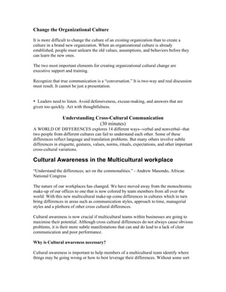 Change the Organizational Culture

It is more difficult to change the culture of an existing organization than to create a
culture in a brand new organization. When an organizational culture is already
established, people must unlearn the old values, assumptions, and behaviors before they
can learn the new ones.

The two most important elements for creating organizational cultural change are
executive support and training.

Recognize that true communication is a “conversation.” It is two-way and real discussion
must result. It cannot be just a presentation.


• Leaders need to listen. Avoid defensiveness, excuse-making, and answers that are
given too quickly. Act with thoughtfulness.

                 Understanding Cross-Cultural Communication
                                (30 minutes)
A WORLD OF DIFFERENCES explores 14 different ways--verbal and nonverbal--that
two people from different cultures can fail to understand each other. Some of these
differences reflect language and translation problems. But many others involve subtle
differences in etiquette, gestures, values, norms, rituals, expectations, and other important
cross-cultural variations.

Cultural Awareness in the Multicultural workplace
“Understand the differences; act on the commonalities.” - Andrew Masondo, African
National Congress

The nature of our workplaces has changed. We have moved away from the monochromic
make-up of our offices to one that is now colored by team members from all over the
world. With this new multicultural make-up come differences in cultures which in turn
bring differences in areas such as communication styles, approach to time, managerial
styles and a plethora of other cross cultural differences.

Cultural awareness is now crucial if multicultural teams within businesses are going to
maximise their potential. Although cross cultural differences do not always cause obvious
problems, it is their more subtle manifestations that can and do lead to a lack of clear
communication and poor performance.

Why is Cultural awareness necessary?

Cultural awareness is important to help members of a multicultural team identify where
things may be going wrong or how to best leverage their differences. Without some sort
 