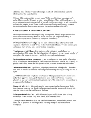 of formal cross cultural awareness training it is difficult for multicultural teams to
identify areas that need attention.

Cultural differences manifest in many ways. Within a multicultural team, a person’s
cultural background will impact how they act and behave. There will be differences in
areas such as communication, attitude to towards conflict, approaches to task completion
and decision making styles. Unless people come to realise these differences between
them through cultural awareness, problems can continue and even intensify.

Cultural awareness in a multicultural workplace

Building real cross cultural synergy is only accomplished through properly considered
cultural awareness training. However, below are some tips for people working in
multicultural workplaces who wish to implement some basics.

Build your cultural knowledge: Try and learn a bit more about other cultures and
countries. Information is easily found on the internet and in books. You can also ask your
colleagues. Start to build some sort of cultural awareness.

Treat people as individuals: Information in other cultures is usually based on
generalizations. This means that the information will not apply to every single member of
that culture. Be aware of this and try and deal with people as individuals.

Implement your cultural knowledge: If you have discovered some useful information
about a culture that is represented in your multicultural team put it to the test. It is only by
putting these things into action that you will come to see the benefits and learn more.

Withhold assumptions: Try to avoid jumping to conclusions about people. One of the
first rules of cultural awareness is refraining from assuming one way is wrong and one is
right.

Avoid blame: Blame is simply not constructive. When you see a situation break-down
rather than apportion blame, pick the situation apart with your ‘cultural awareness
glasses’ on and see what the cultural mechanics were. This helps resolve issues and act as
a precedent for the future.

Listen actively: Active listening is another cornerstone of cultural awareness. Rather
than listening to people you should really pay attention to the words used, the way it is
said, the context and also read between the lines.

Relay your knowledge: Work with colleagues in your multicultural team to relay
knowledge to one another. Help build up the skills set of the team.

Although not an exhaustive set of tips on cultural awareness, these simple pointers offer
some sort of guidance on how to go about realizing change in the multicultural
workplace.
 