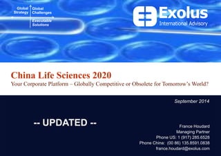 China Life Sciences 2020 
Your Corporate Platform – Globally Competitive or Obsolete for Tomorrow’s World? 
Global Strategy 
Global Challenges 
Executable Solutions 
France Houdard 
Managing Partner 
Phone US: 1 (917) 285.6528 
Phone China: (00 86) 135.8591.0838 
france.houdard@exolus.com 
September 2014 
-- UPDATED --  