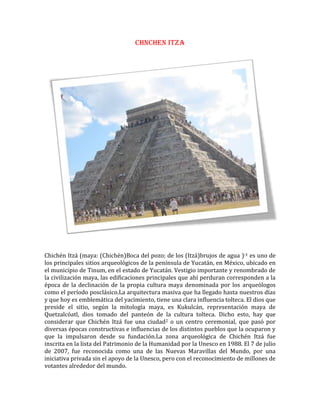 45339090741500CHNCHEN ITZA<br />Chichén Itzá (maya: (Chichén)Boca del pozo; de los (Itzá)brujos de agua )?[1] es uno de los principales sitios arqueológicos de la península de Yucatán, en México, ubicado en el municipio de Tinum, en el estado de Yucatán. Vestigio importante y renombrado de la civilización maya, las edificaciones principales que ahí perduran corresponden a la época de la declinación de la propia cultura maya denominada por los arqueólogos como el período posclásico.La arquitectura masiva que ha llegado hasta nuestros días y que hoy es emblemática del yacimiento, tiene una clara influencia tolteca. El dios que preside el sitio, según la mitología maya, es Kukulcán, representación maya de Quetzalcóatl, dios tomado del panteón de la cultura tolteca. Dicho esto, hay que considerar que Chichén Itzá fue una ciudad[2] o un centro ceremonial, que pasó por diversas épocas constructivas e influencias de los distintos pueblos que la ocuparon y que la impulsaron desde su fundación.La zona arqueológica de Chichén Itzá fue inscrita en la lista del Patrimonio de la Humanidad por la Unesco en 1988.[] El 7 de julio de 2007, fue reconocida como una de las Nuevas Maravillas del Mundo, por una iniciativa privada sin el apoyo de la Unesco, pero con el reconocimiento de millones de votantes alrededor del mundo.[]<br />