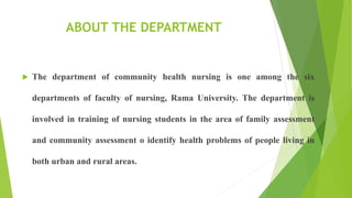 ABOUT THE DEPARTMENT
 The department of community health nursing is one among the six
departments of faculty of nursing, Rama University. The department is
involved in training of nursing students in the area of family assessment
and community assessment o identify health problems of people living in
both urban and rural areas.
 
