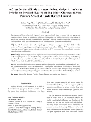 290 Indian Journal of Forensic Medicine & Toxicology, July-September 2021, Vol. 15, No. 3
A Cross Sectional Study to Assess the Knowledge, Attitude and
Practice on Personal Hygiene among School Children in Rural
Primary School of Kheda District, Gujarat
Kailash Nagar1
Jyot Darji2
, Shiney Parmar3
, Niral Patel4
, Niyati Patel5
1
Assistant Professor & HOD, Dinsha Patel College of Nursing, Nadiad,
2 to 5 Nursing Tutor, Dinsha Patel College of Nursing, Nadiad
Abstract
Background of Study: Personal hygiene is very important in all stage of human life, but appropriate
cleanliness habits should be started from childhood. Children are who learn about good hygiene practice it
will be last longer the life and will carry during adulthood1
. Hygiene guidance counseling should start as
earliest possible along with parents so parents can teach about right hygiene to their children2.
Objectives: 1. To assess the Knowledge regarding personal hygiene among primary school children. 2. To
assess the Attitude regarding personal hygiene among primary school children. 3. To assess the practice
regarding personal hygiene among primary school children. 4. To prepare and distribute a health education
pamphlet on personal hygiene.
Methodology: The Descriptive survey approach cross sectional study research design carried out for the
study, Sampling method was Non Probability sampling technique Convenience sampling method Study
population Primary and middle school children. (5th
, 6th
& 7th
standard) Study Setting Rural Primary School
Kheda District Study Size 100 School Children’s3.
Results: Regarding the distribution of sample according to knowledge regarding hand hygiene where 3(10%)
had Moderate knowledge, 27(90%) Had Adequate Knowledge and none of them had inadequate knowledge.
Only 17.3 % children’s found that they does not used and cloth or tissue paper during sneezing or coughing
and rest of para-meter regarding hand hygiene were founded that primary school children had good practice.
Key words: Knowledge, Attitude, Practice, Health, Hygiene, Prevention and Diseases.
Corresponding author:-
Mr. Kailash Nagar
Assistant Professor & HOD, Dinsha Patel College of
Nursing, Nadiad,
Email Id: dpcnkailash@gmail.com
Address:- Dinsha Patel College of Nursing, Behind
Hyundai Showroom, College road, Nadiad, District-
Kheda, Gujarat-387001
Introduction
Personal hygiene is very important in all stage of
human life, but appropriate cleanliness habits should
be started from childhood. Children are who learn
about good hygiene practice it will be last longer the
life and will carry during adulthood. Hygiene guidance
counseling should start as earliest possible along with
parents so parents can teach about right hygiene to their
children1.
No one wanted to discuss about personal hygiene
most of people avoid it. In government schools the
teacher often teach about hygiene and cleanliness to the
students, they take very less interest to teach the students.
Providing proper teaching the basics importance of
personal hygiene for keeping children’s healthy and
clean. Children those not maintain proper hygiene or
with poor hygiene are most often suffer from various
 