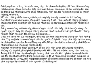 Để dựng được những bức chân dung này, các nhà nhân loại học đã đem tất cả những
mảnh xương hài cốt được tìm thấy trên toàn thế giới của người cổ đại tập hợp lại, sau
đó thông qua những phương pháp nghiên cứu hiện đại, tạo nên mô hình của 27 khuôn
mặt người cổ đại.
Mô hình những chiếc đầu người được trưng bày lần này là của loài linh trưởng
Sahelanthropus tchadensis, sống cách ngày nay 7 triệu năm, miêu tả những giai đoạn
khác nhau trong quá trình tiến hóa của nhân loại từ người nguyên thủy đến người hiện
đại.
Đằng sau những mô hình này, điều chúng ta có thể nhìn thấy chính là cuộc sống của
người nguyên thủy. Họ sống ở những khu vực nào? Họ ăn thức ăn gì? Cho đến những
nguyên nhân nào dẫn đến sự hủy diệt của họ?…
Châu Phi là cái nôi của loài người, điều này các nhà khoa học đã không còn nghi ngờ gì
nữa. Tuy tuyệt đại đa số những di chỉ của người cổ đại đều được phát hiện tại đây, song
tại những khu vực như Trung Đông hay Viễn Đông, các nhà khoa học cũng phát hiện ra
những manh mối khác của người cổ đại.
Hiện tại, những hóa thạch của người cổ đại phát hiện được chỉ khoảng vài nghìn.
Những hóa thạch loại hai phát hiện được đôi khi chỉ là một mảnh xương hàm hoặc sọ.
Trong tình hình đó, các chuyên gia thường phải dựa vào kinh nghiệm để suy đoán để
lấp đầy các khoảng trống trong nghiên cứu, từ đó vẽ nên những bức chân dung của tổ
tiên loài người. Vì vậy, mỗi một phát hiện mới đều có thể khiến các nhà cổ nhân loại học
phải suy nghĩ lại vấn đề về khởi nguyên của loài người.
 