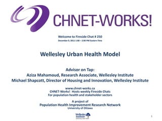 Welcome to Fireside Chat # 250
                          December 9, 2011 1:00 – 2:00 PM Eastern Time




               Wellesley Urban Health Model

                             Advisor on Tap:
       Aziza Mahamoud, Research Associate, Wellesley Institute
Michael Shapcott, Director of Housing and Innovation, Wellesley Institute
                               www.chnet-works.ca
                    CHNET-Works! Hosts weekly Fireside Chats
                   For population health and stakeholder sectors
                                       A project of
              Population Health Improvement Research Network
                                   University of Ottawa

                                                                            1
 