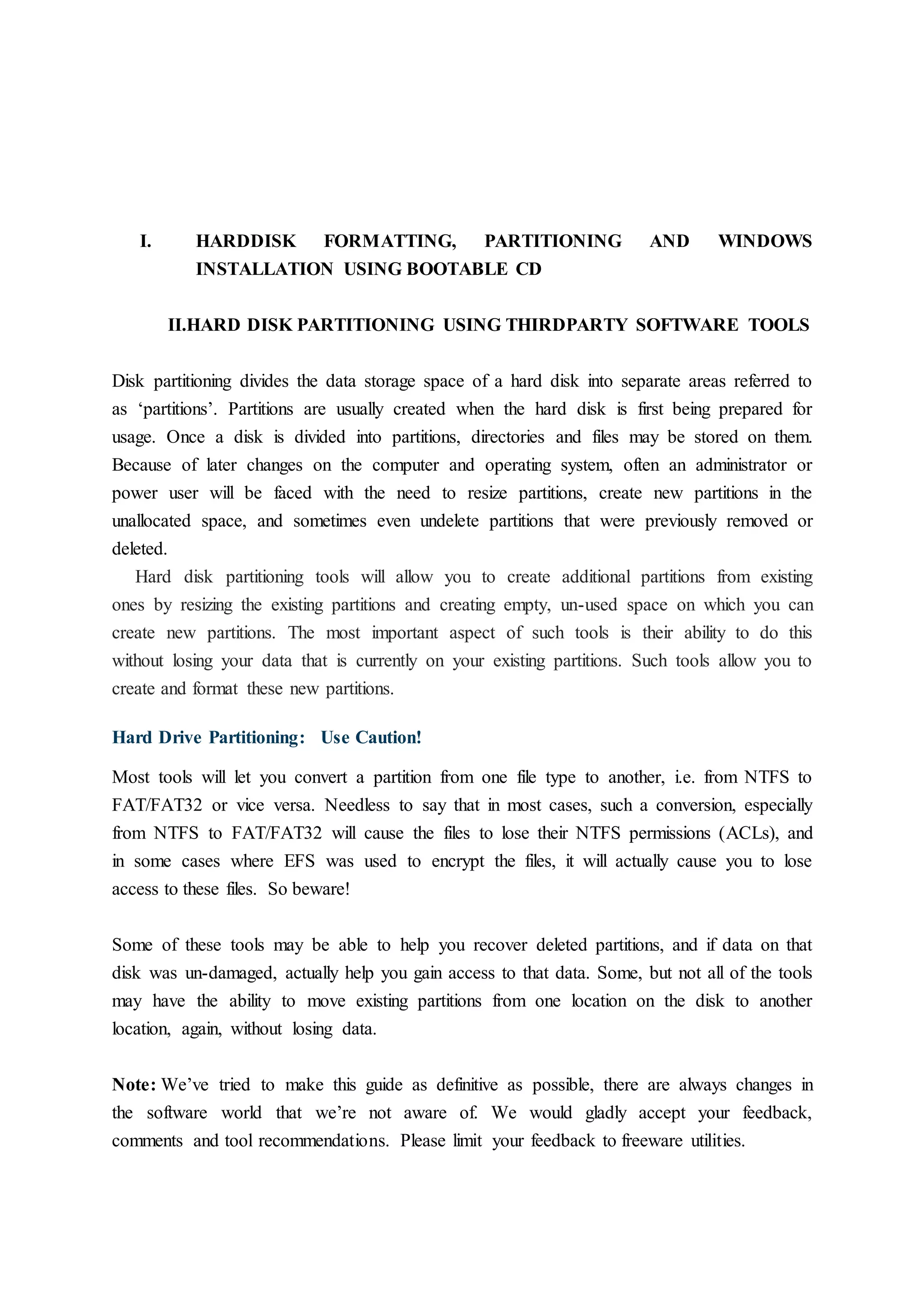 I. HARDDISK FORMATTING, PARTITIONING AND WINDOWS
INSTALLATION USING BOOTABLE CD
II.HARD DISK PARTITIONING USING THIRDPARTY SOFTWARE TOOLS
Disk partitioning divides the data storage space of a hard disk into separate areas referred to
as ‘partitions’. Partitions are usually created when the hard disk is first being prepared for
usage. Once a disk is divided into partitions, directories and files may be stored on them.
Because of later changes on the computer and operating system, often an administrator or
power user will be faced with the need to resize partitions, create new partitions in the
unallocated space, and sometimes even undelete partitions that were previously removed or
deleted.
Hard disk partitioning tools will allow you to create additional partitions from existing
ones by resizing the existing partitions and creating empty, un-used space on which you can
create new partitions. The most important aspect of such tools is their ability to do this
without losing your data that is currently on your existing partitions. Such tools allow you to
create and format these new partitions.
Hard Drive Partitioning: Use Caution!
Most tools will let you convert a partition from one file type to another, i.e. from NTFS to
FAT/FAT32 or vice versa. Needless to say that in most cases, such a conversion, especially
from NTFS to FAT/FAT32 will cause the files to lose their NTFS permissions (ACLs), and
in some cases where EFS was used to encrypt the files, it will actually cause you to lose
access to these files. So beware!
Some of these tools may be able to help you recover deleted partitions, and if data on that
disk was un-damaged, actually help you gain access to that data. Some, but not all of the tools
may have the ability to move existing partitions from one location on the disk to another
location, again, without losing data.
Note: We’ve tried to make this guide as definitive as possible, there are always changes in
the software world that we’re not aware of. We would gladly accept your feedback,
comments and tool recommendations. Please limit your feedback to freeware utilities.
 